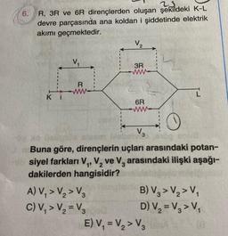 6.
25.
R, 3R ve 6R dirençlerden oluşan şekildeki K-L
devre parçasında ana koldan i şiddetinde elektrik
akımı geçmektedir.
Ki
V₁
R
www
V₂
A) V₁ > V₂ > V3
C) V₁ > V₂ = V3
3R
6R
afegen Gebe 3
Buna göre, dirençlerin uçları arasındaki potan-
siyel farkları V₁, V₂ ve V, arasındaki ilişki aşağı-
dakilerden hangisidir?
B) V3 > V₂ > V₁
D) V₂ = V₂ > V₁
E) V₁ = V₂ > V3