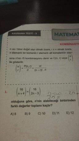 1
KAVRAMA TESTİ - 3
1.
1
n ve r birer doğal sayı olmak üzere; r s n olmak üzere,
n elemanlı bir kümenin r elemanlı alt kümelerinin sayı-
P(n,r)
r!
sina n'nin r'li kombinasyonu denir ve C(n,r) veya
ile gösterilir.
(8)
=
16
(n+4)=(20
MATEMAT
n!
(n-r)!. r!
KOMBINASYO
16
2n-3
20+
44
30=
olduğuna göre, n'nin alabileceği birbirinden
farklı değerler toplamı kaçtır?
A) 8
B) 9
C) 10
D) 11 E) 12