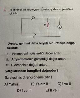 8.
R direnci ile üreteçten kurulmuş devre şekildeki
gibidir.
A
R
D) I ve III
www
V
i/*
Üreteç, gerilimi daha büyük bir üreteçle değiş-
tirilirse,
I. Voltmetrenin gösterdiği değer artar.
II. Ampermetrenin gösterdiği değer artar.
III. R direncinin değeri artar.
yargılarından hangileri doğrudur?
(Üretecin iç direnci önemsizdir.)
A) Yalnız I
B) Yalnız II
18.
C) I ve II
E) II ve III