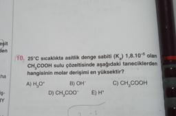 eşit
den
ha
iş-
HY
10, 25°C sıcaklıkta asitlik denge sabiti (K) 1,8.105 olan
CH₂COOH sulu çözeltisinde aşağıdaki taneciklerden
hangisinin molar derişimi en yüksektir?
A) H₂O*
B) OH-
C) CH₂COOH
D) CH₂COO- E) H+
-S