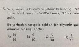 15. Sarı, beyaz ve kırmızı bilyelerin bulunduğu bir
torbadaki bilyelerin %50'si beyaz, %40 kırmı-
zıdır.
Bu torbadan rastgele çekilen bir bilyenin sar
olmama olasılığı kaçtır?
10
10
A)
B)
9
10
C)_5
10
D)
1
10