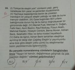 24. (1) Türkiye'de eleştiri yok!" cümlesini yaşlı, genç
neredeyse tüm yazar ve şairlerden duyabilirsiniz.
(II) Yazmaya başladığımda benim de yürekten
inandığım bir yargıydı eleştiri yokluğu ve hâlâ da buna
inanıyor olabilirim. (III) Oysa bugünden 80'li yıllara
baktığımızda durum hiç de bu kanıyı doğrulayacak bir
görünümde değil. (IV) Memet Fuat, Mehmet H. Doğan,
Fethi Naci, Asım Bezirci, Rauf Mutluay, Füsun Akatlı,
Mehmet Kaplan, Hüseyin Cöntürk, Berna Moran, Adnan
Benk, Selahattin Hilav ve daha niceleri hayattaydı.
(V) Daha da ilginci, Adnan Benk tamamen eleştiriye
ayrılmış bir dergi olan Çağdaş Eleştiri'yi yayınlıyordu
ama bize göre eleştiri yoktu çünkü bu eleştirmenler
bizim yazdıklarımızla ilgilenmiyordu.
Bu parçada numaralanmış cümlelerin hangisinden
önce "Yaygın bir kanıdır, değiştirmeye çalışmak da pek
mümkün değildir." cümlesi getirilmelidir?
A) I
B) W
2) III
DYIV
) V