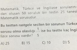 Matematik, Türkçe ve İngilizce soruların-
dan olusan 50 soruluk bir testin 25 tanesi
Matematik sorusudur.
Bu testten rastgele seçilen bir sorunun Türkçe
1
sorusu olma olasılığı ise bu testte kaç İngi
lizce sorusu vardır? 5
A) 25
B) 15
C) 10
D) 5