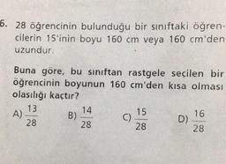 6. 28 öğrencinin bulunduğu bir sınıftaki öğren-
cilerin 15'inin boyu 160 cm veya 160 cm'den
uzundur.
Buna göre, bu sınıftan rastgele seçilen bir
öğrencinin boyunun 160 cm'den kısa olması
olasılığı kaçtır?
13
28
A)
B)
14
28
()
15
28
D)
16
28