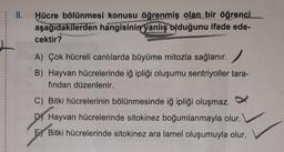 ¦ 8. Hücre bölünmesi konusu öğrenmiş olan bir öğrenci
aşağıdakilerden hangisinin yanlış olduğunu ifade ede-
cektir?
A) Çok hücreli canlılarda büyüme mitozla sağlanır.
B) Hayvan hücrelerinde iğ ipliği oluşumu sentriyoller tara-
fından düzenlenir.
C) Bitki hücrelerinin bölünmesinde iğ ipliği oluşmaz.
D) Hayvan hücrelerinde sitokinez boğumlanmayla olur.
E) Bitki hücrelerinde sitokinez ara lamel oluşumuyla olur.