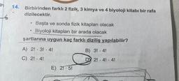 14.
Birbirinden farklı 2 fizik, 3 kimya ve 4 biyoloji kitabı bir rafa
dizilecektir.
Başta ve sonda fizik kitapları olacak
• Biyoloji kitapları bir arada olacak
şartlarına uygun kaç farklı diziliş yapılabilir?
6
A) 2! - 3! - 4!
C) 2! 4!
E) 2! 5!
B) 3! 4!
D 2! 4! 4!