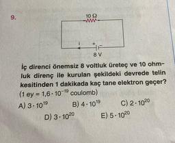 9.
i
10 92
+
LIF
8 V
D) 3-10 20
iç direnci önemsiz 8 voltluk üreteç ve 10 ohm-
luk direnç ile kurulan şekildeki devrede telin
kesitinden 1 dakikada kaç tane elektron geçer?
(1 ey = 1,6-10-19 coulomb).
A) 3-1019
B) 4.101⁹
C) 2-1020
E) 5-1020