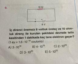 9.
i
10 92
+
LIF
8 V
D) 3-10 20
iç direnci önemsiz 8 voltluk üreteç ve 10 ohm-
luk direnç ile kurulan şekildeki devrede telin
kesitinden 1 dakikada kaç tane elektron geçer?
(1 ey = 1,6-10-19 coulomb).
A) 3-1019
B) 4.101⁹
C) 2-1020
E) 5-1020