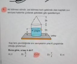 mnian
8.
Alt bölmesi silindir, üst bölmesi koni şeklinde olan kaptaki sivi
seviyesi kalemle çizilerek şekildeki gibi işaretleniyor.
K çizgisi
Buna göre, a kaç h dir?
5
A) 2
2
3h
C) 3
5h
Kap ters çevrildiğinde sıvı seviyesinin yine K çizgisinde
olduğu gözleniyor.
yatay
D)
7/2
E) 4