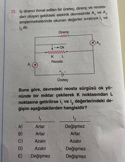 12. İç direnci ihmal edilen bir üreteç, direnç ve reosta-
dan oluşan şekildeki elektrik devresinde A, ve A₂
ampermetrelerinde okunan değerler sırasıya i, ve
2 dir.
A₁
A)
B)
C)
D)
E)
Direnç
www.
i₁
Artar
Artar
Azalır
Azalır
Değişmez
Ok
W
L
K
Reosta
Üreteç
Buna göre, devredeki reosta sürgüsü ok yö-
nünde bir miktar çekilerek K noktasından L
noktasına getirilirse i, ve i, değerlerindeki de-
ğişim aşağıdakilerden hangisidir?
A₂
1₂
Değişmez
Artar
Azalır
Değişmez
Değişmez