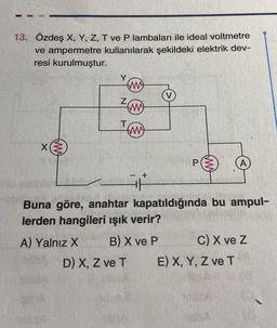 13. Özdeş X, Y, Z, T ve P lambaları ile ideal voltmetre
ve ampermetre kullanılarak şekildeki elektrik dev-
resi kurulmuştur.
fm)
Z
T
D) X, Z ve T
(ww
(M)
- +
Buna göre, anahtar kapatıldığında bu ampul-
lerden hangileri ışık verir?
A) Yalnız X
B) X ve P
C) X ve Z
E) X, Y, Z ve T
GhA