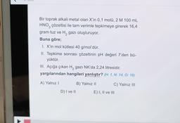 Bir toprak alkali metal olan X'in 0,1 molü, 2 M 100 mL
HNO3 çözeltisi ile tam verimle tepkimeye girerek 16,4
gram tuz ve H₂ gazı oluşturuyor.
Buna göre;
1. X'in mol kütlesi 40 g/mol'dür.
II. Tepkime sonrası çözeltinin pH değeri 7'den bü-
yüktür.
III. Açığa çıkan H₂ gazi NK'da 2,24 litresidir.
yargılarından hangileri yanlıştır? (H: 1, N: 14, O: 16)
A) Yalnız I
D) I ve II
B) Yalnız II
C) Yalnız III
E) I, II ve III