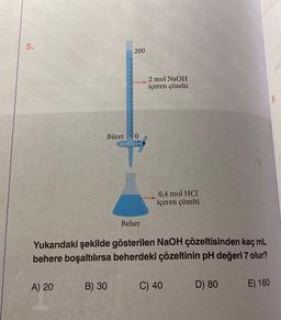 5.
Büret
A) 20
200
B) 30
0
Beher
2 mol NaOH
içeren çözelti
Yukarıdaki şekilde gösterilen NaOH çözeltisinden kaç mL
behere boşaltılırsa beherdeki çözeltinin pH değeri 7 olur?
0,4 mol HCl
içeren çözelti
C) 40
D) 80
E) 160