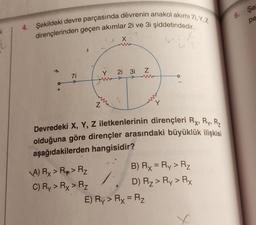 4. Şekildeki devre parçasında devrenin anakol akımı 71,Y,Z
dirençlerinden geçen akımlar 2i ve 3i şiddetindedir.
U-FR
u3
+
7i
Z
A) Rx > R > R₂
C) Ry > Rx > Rz
(^
X
Y 2i 3i Z
Devredeki X, Y, Z iletkenlerinin dirençleri Ry, Ry, R₂
olduğuna göre dirençler arasındaki büyüklük ilişkisi
aşağıdakilerden hangisidir?
B) Rx = Ry > R₂
D) R₂ > Ry > Rx
E) Ry > Rx = R₂
X
6. Şe
pe