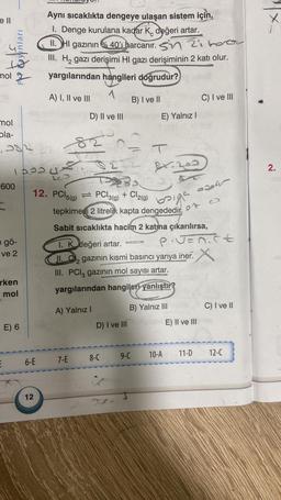 ell
mol
unları
600
mol
ola-
382 3
193568
e gö-
ve 2
rken
mol
Aynı sıcaklıkta dengeye ulaşan sistem için,
1. Denge kurulana kadar K, değeri artar.
C
II. HI gazının %40'ı harcanır.
Zoroar
CIII. H₂ gazı derişimi HI gazı derişiminin 2 katı olur.
yargılarından hangileri doğrudur?)pan8
1
E) 6
A) I, II ve III
D) II ve III
12
82
LOD
12. PCI PCl3(g) + Cl2(g)
5(g) ⇒
B) I ve II
baiga
tepkimesi 2 litrelik kapta dengededir.
A) Yalnız I
E 6-E 7-E 8-C
E) Yalnız I
Sabit sıcaklıkta hacim 2 katına çıkarılırsa,
1. K değeri artar.
II.₂ gazının kısmi basıncı yarıya iner.
2
III. PCl3 gazının mol sayısı artar.
yargılarından hangileri yanlıştır?
24.
81.200
COVENS FAR
D) I ve IIIsten
B) Yalnız III
Piv=nict
9-C 10-A
C) I ve III
aseur
E) II ve III
11-D
C) I ve II
12-C
2.