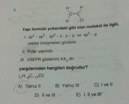 8.
LP
I'
H
C=C
D) II ve III
H
CI
Yapı formülü yukarıdaki gibi olan molekül ile ilgili,
1. sp² - sp², sp²-s. p-p ve sp²-p
orbital örtüşmeleri gözlenir.
II. Polar yapılıdır.
III. VSEPR gösterimi AX₂ dir.
H
yargılarından hangileri doğrudur?
(1H, 6C, 17C1)
A) Yalnız II
B) Yalnız III
C) I ve II
E) I, II ve III