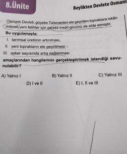 8.Ünite
Osmanlı Devleti, göçebe Türkmenleri ele geçirilen topraklara iskân
ederek yeni fetihler için gerekli insan gücünü de elde etmiştir.
Bu uygulamayla:
1. tarımsal üretimin artırılması,
II. yeni toprakların ele geçirilmesi,
III. asker sayısında artış sağlanması
amaçlarından hangilerinin gerçekleştirilmek istendiği savu-
nulabilir?
A) Yalnız I
D) I ve II
Beylikten Devlete Osmanl
B) Yalnız II
E) I, II ve III
C) Yalnız III