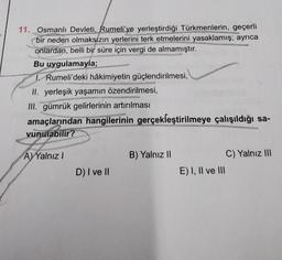 11. Osmanlı Devleti, Rumeli'ye yerleştirdiği Türkmenlerin, geçerli
bir neden olmaksızın yerlerini terk etmelerini yasaklamış; ayrıca
onlardan, belli bir süre için vergi de almamıştır.
Bu uygulamayla;
1 Rumeli'deki hâkimiyetin güçlendirilmesi,
II. yerleşik yaşamın özendirilmesi,
III. gümrük gelirlerinin artırılması
amaçlarından hangilerinin gerçekleştirilmeye çalışıldığı sa-
vunulabilir?
A) Yalnız I
D) I ve II
B) Yalnız II
E) I, II ve III
C) Yalnız III