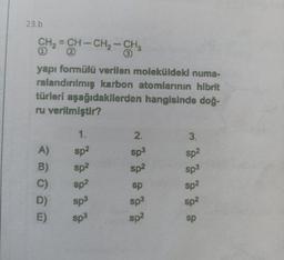 23.b
CH₂=CH-CH₂-CH₂
yapı formülü verilen moleküldeki numa-
ralandırılmış karbon atomlarının hibrit
türleri aşağıdakilerden hangisinde doğ-
ru verilmiştir?
A)
B)
C)
D)
E)
1.
sp²
sp²
sp²
sp3
sp³
2.
sp3
sp²
sp
sp3
sp²
3.
sp²
Sp3
Sp²
sp²
sp