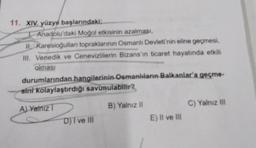 11. XIV. yüzyıl başlarındaki:
I Anadolu'daki Moğol etkisinin azalması,
II Karesioğulları topraklarının Osmanlı Devleti'nin eline geçmesi,
III. Venedik ve Cenevizlilerin Bizans'ın ticaret hayatında etkili
olması
durumlarından hangilerinin Osmanlıların Balkanlar'a geçme-
sini kolaylaştırdığı savunulabilir?
ALYalniz T
B) Yalnız II
D) I ve III
E) II ve III
C) Yalnız III