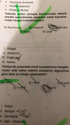 2. ●
●
Hamitabat (Kırklareli)
Ambarlı (İstanbul)
Ovaakça (Bursa)
Yukarıda verilen yerleşim birimlerindeki elektrik
enerjisi santrallerinde, aşağıdaki enerji kaynakla-
rından hangisi kullanılmaktadır?
A) Taş kömürü
I. Rüzgâr
II. Jeotermal
III. Doğal gaz
IV.