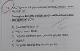 2-
10. X,0 iyonunda toplam elektron sayısı 82, toplam nötron
4
sayısı 88 dir.
Buna göre, X atomu ile ilgili aşağıdaki ifadelerden han-
gisi yanlıştır? (¹0)
16
C
A) Çekirdek yükü 24 tür.
B) Nötron sayısı 28 dir.
C) Değerlik elektron sayısı, çekirdek yüküne eşittir.
D) Metaldir.
E) Periyodik tabloda B grubunda yer alır.