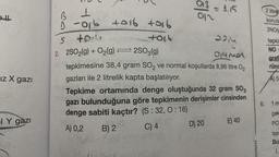 iz X gazi
IY gazi
♡2
B
1
-016 +016 +916
461
013 =
012
S
+0:4
2. 2SO₂(g) + O₂(g)2SO3(g)
2214
51439
tepkimesine 38,4 gram SO₂ ve normal koşullarda 8,96 litre O₂
gazları ile 2 litrelik kapta başlatılıyor.
= 1.15
Tepkime ortamında denge oluştuğunda 32 gram SO3
gazı bulunduğuna göre tepkimenin derişimler cinsinden
denge sabiti kaçtır? (S: 32, 0:16)
A) 0,2
B) 2
C) 4
D) 20
E) 40
ayınevi
2 litrel
konula
2NO(C
tepkin
NO
grafi
rünc
A) 5
6. 1 m
çek
PCI
tep
Bu
1.