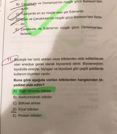 B) Çanakkale ve Osmaniye'nin rüzgâr gücü Balıkesir'den
azdır.
A
Türkiye'de en az rüzgâr alan yer Edirne'dir.
Dzmir ve Çanakkale'nin rüzgâr gücü Balıkesir'den fazla-
dır.
Çanakkale ve Edirne'nin rüzgâr gücü Osmaniye'den
fazladır.
11. Biyolojik her türlü atı