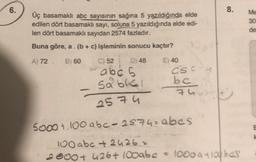 6.
Üç basamaklı abc sayısının sağına 5 yazıldığında elde
edilen dört basamaklı sayı, soluna 5 yazıldığında elde edi-
len dört basamaklı sayıdan 2574 fazladır.
Buna göre, a. (b + c) işleminin sonucu kaçtır?
A) 72. B) 60
E) 40
C) 52 D) 48
abc s
sable
2574
CSCU
bc
74
8.
S000 + 100 abc-2574= abes
100 abc + 2426 =
2000+ 426+ 100abc = 1000 a 100 bes
-
Me
30
de