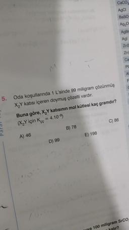 5.
Oda koşullarında 1 L'sinde 99 miligram çözünmüş
X₂Y katısı içeren doymuş çözelti vardır.
Buna göre, X₂Y katısının mol kütlesi kaç gramdır?
= 4.10-⁹)
(X₂Y için Koc
A) 46
D) 99
B) 78
CaCO
AgCl
BaSO
Ag₂C
AgBr
Agl
E) 198
C) 86
ZnS
Zn
Ca
Pt
F
ya 100 miligram SrCO.
kalır?