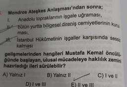 5. Mondros Ateşkes Anlaşması'ndan sonra;
1. Anadolu topraklarının işgale uğraması,
bütün yurtta bölgesel direniş cemiyetlerinin kurul
ması,
H. Istanbul Hükûmetinin işgaller karşısında sessiz
kalması
lim enünö ninib
gelişmelerinden hangileri Mustafa Kemal öncülü.
ğünde başlayan, ulusal mücadeleye haklılık zemini
hazırladığı ileri sürülebilir?
A) Yalnız I
B) Yalnız II
D) I ve III
E) II ve III
C) I ve II