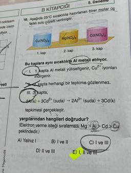 O noktasın-
inde cisim
diyor..
veti
ra Yayıncılık
B
KİTAPÇIĞIelin
5. Dener
16. Aşağıda 25°C sıcaklıkta hazırlanan birer molar üç
farklı sulu çözelti verilmiştir.
Cu(NO3)2
1. kap
Mg(NO3)2
2. kap
Cd(NO3)2
Bu kaplara aynı sıcaklıkta Al metali atılıyor.
1.1. kapta Al metali yükseltgenir, Cu²+ iyonları
indirgenir.
kapta herhangi bir tepkime gözlenmez.
D) II ve III
hivay 3. kap
III. 3 kapta,
2A1(k)+3Cd²+ (suda) → 2A1³+ (suda) + 3Cd (k)
B) I ve II
tepkimesi gerçekleşir.
yargılarından hangileri doğrudur?
(Elektron verme isteği sıralaması Mg Al Cd Cu
şeklindedir.)
A) Yalnız I
(C) I ve III
E) I, II ve tit