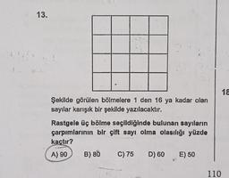 13.
Şekilde görülen bölmelere 1 den 16 ya kadar olan
sayılar karışık bir şekilde yazılacaktır.
Rastgele üç bölme seçildiğinde bulunan sayıların
çarpımlarının bir çift sayı olma olasılığı yüzde
kaçtır?
A) 90
B) 80 C) 75
D) 60 E) 50
110
18