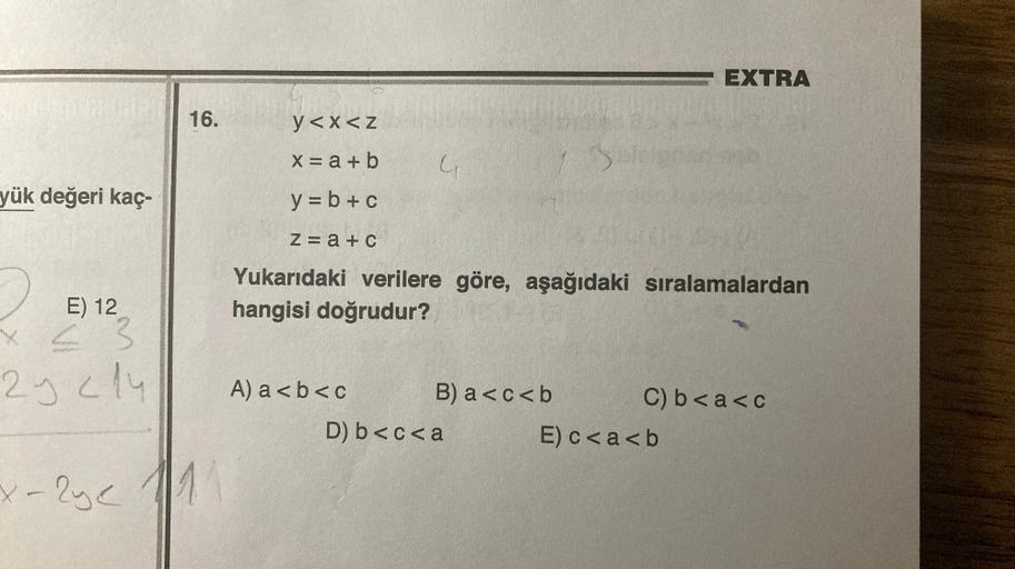 yük değeri kaç-
16.
E) 12
x < 3
25 214
x-2y< 111
y<x<z
x = a + b
y = b + c
z=a+c
A) a<b<c
Yukarıdaki verilere göre, aşağıdaki sıralamalardan
hangisi doğrudur?
B) a<c<b
34
D) b<c<a
EXTRA
C) b<a<c
E) c<a<b