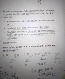 Bir özel okulun yapacağı bursluluk sınavı için belirlenen
bir günde, her biri farklı saatlerde yapılacak olan 4 sı-
navla ilgili,
Sınavların her birine eşit sayıda kontenjan açılmış-
6
e
·
tır.
Yapılacak ilk iki sınavın kontenjanı dolmuştur.
Yapılacak ilk üç sınav için açılan toplam kontenjanın
%80'i, son üç sınav için açılan kontenjanın %72'si
dolmuştur.
bilgileri veriliyor.
Buna göre, açılan tüm kontenjanların yüzde kaçı
boş kalmıştır?
A) 27
B) 25
</x
X
3X 80
84
D
C) 23
2.
x
D) 21
E) 19
35|
1112
Qiu X
3x 72 3618
100525