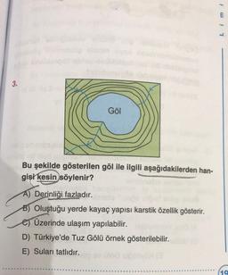 3.
Göl
Bu şekilde gösterilen göl ile ilgili aşağıdakilerden han-
gişi kesin söylenir?
A) Derinliği fazladır.
B) Oluştuğu yerde kayaç yapısı karstik özellik gösterir.
Üzerinde ulaşım yapılabilir.
D) Türkiye'de Tuz Gölü örnek gösterilebilir.
E) Suları tatlıdır.
!! 7
19