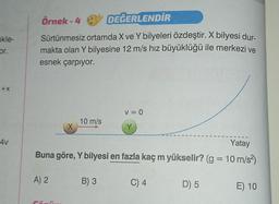 kle-
cor.
+X
4v
Örnek-4
DEĞERLENDİR
Sürtünmesiz ortamda X ve Y bilyeleri özdeştir. X bilyesi dur-
makta olan Y bilyesine 12 m/s hız büyüklüğü ile merkezi ve
esnek çarpıyor.
X
A) 2
10 m/s
Yatay
Buna göre, Y bilyesi en fazla kaç m yükselir? (g = 10 m/s²)
V = 0
Y
B) 3
C) 4
D) 5
E) 10