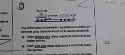 i dönü-
nde ve
le
kadar
m₂ = 1 kg
m₂ = 4 kg
v = 8 m/s
V'₁=?
4 kg kütleli araba ve üzerindeki 1 kg kütleli cisim birlikte sür-
tünmesiz yatay düzlemde 8 m/s hız ile hareket etmektedir.
a) Cisim arabaya göre düşey doğrultuda 4 m/s hız ile ara-
badan aynlırsa,
b) Cisim yere göre düşey doğrultuda 4 m/s hız ile araba-
dan aynılırsa,
Cinim proboua göre gidis yönünde 10 m/s hız ile araba-
Sadece
10.
yo