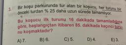 3. Bir koşu parkurunda tur atan bir koşucu, her turunu bir
önceki turdan % 25 daha uzun sürede tamamlıyor.
Bu koşucu ilk turunu 16 dakikada tamamladığına
göre, başlangıçtan itibaren 85. dakikada kaçıncı turu-
nu koşmaktadır?
A) 7.
B) 6.
C) 5.
D) 4.
E) 3.