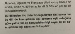 Almanca, İngilizce ve Fransızca dilleri konuşulabilen bir
sınıfta, sınıfın % 80'i en az bir dil % 50'si en çok bir dil
konuşabilmektedir.
Bu dillerden hiç birini konuşamayan kişi sayısı her
üç dili de konuşabilen kişi sayısına eşit olduğuna
göre yalnız bir dil konuşabilen kişi sayısı iki dil ko-
nuşabilen kişi sayısının % kaçıdır?