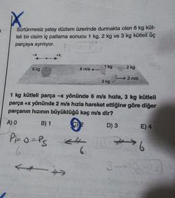 Sürtünmesiz yatay düzlem üzerinde durmakta olan 6 kg küt-
leli bir cisim iç patlama sonucu 1 kg, 2 kg ve 3 kg kütleli üç
parçaya ayrılıyor.
-X
6 kg
P₁=0=PS
6
6 m/s
24
<4>
-4
1 kg
3 kg
1 kg kütleli parça -x yönünde 6 m/s hızla, 3 kg kütleli
parça +x yönünde 2 m/s hızla hareket ettiğine göre diğer
parçanın hızının büyüklüğü kaç m/s dir?
A) 0
B) 1
2
D) 3
2 kg
2 m/s
E) 4
JB-6
3-1940