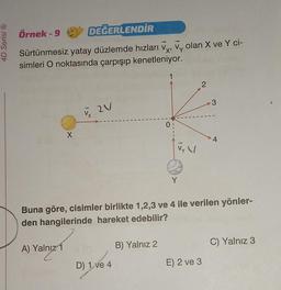 4D Serisi Ⓡ
Örnek-9 C DEĞERLENDİR
X'
Sürtünmesiz yatay düzlemde hızları V, Vy olan X ve Y ci-
simleri O noktasında çarpışıp kenetleniyor.
X
A) Yalnız 1
V ZV
D) 1 ve 4
1
B) Yalnız 2
0
Y
V
2
Buna göre, cisimler birlikte 1,2,3 ve 4 ile verilen yönler-
den hangilerinde hareket edebilir?
3
E) 2 ve 3
4
C) Yalnız 3