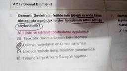 5.
AYT/ Sosyal Bilimler-1
Osmanlı Devleti'nin fetihlerinin büyük oranda kalıcı
olmasında aşağıdakilerden hangisinin etkili olduğu
söylenebilir?
A) İskân ve istimalet politikalarını uygulaması
B) Teokratik devlet anlayışını benimsemesi
Ülkenin hanedanın ortak malı sayılması
D) Ülke idaresinde devşirmelerden yararlanması
E) Timur'a karşı Ankara Savaşı'nı yapması
Osman
laşmas
olarak
A) Izm