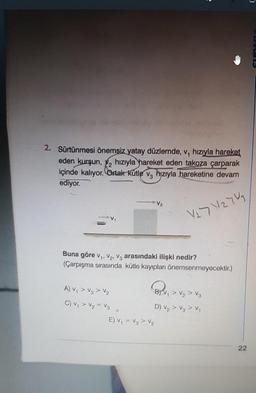 2. Sürtünmesi önemsiz yatay düzlemde, v, hızıyla hareket
eden kurşun, ₂ hızıyla hareket eden takoza çarparak
içinde kalıyor. Ortak kütle v hiziyla hareketine devam
ediyor.
127 127
Buna göre V₁, V₂, V3 arasındaki ilişki nedir?
(Çarpışma sırasında kütle kayıpları önemsenmeyecektir.)
A) V₁ > V₂ > V₂
C) V₁ V₂ V3
V₂
E) V₁ = V₁ > V₂
BV₁ V₂ V3
>
D) V₂ > V3 > V₁
22