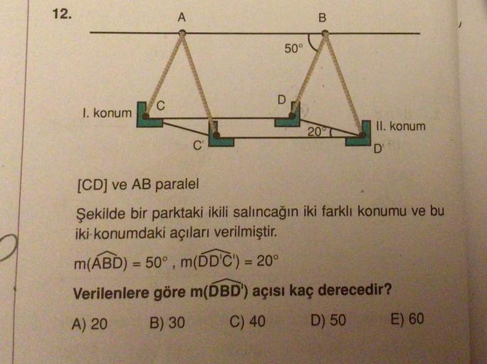 12.
1. konum
C
A
C'
50°
D
B
20
II. konum
'D'
[CD] ve AB paralel
Şekilde bir parktaki ikili salıncağın iki farklı konumu ve bu
iki konumdaki açıları verilmiştir.
m(ABD) = 50°, m(DD'C') = 20°
Verilenlere göre m(DBD') açısı kaç derecedir?
A) 20 B) 30
C) 40
D)