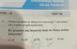 YON-B
5.
A) 20
niversiteye Hazırlık
Okula Yardımcı
Aralarında Betül ile Gökçe'nin bulunduğu 7 kişi arasın-
dan 4 kişilik gruplar seçilecektir.
3 kis
Bu grupların kaç tanesinde Betül ile Gökçe birlikte
bulunmaz?
B) 25
TEST 99
C) 30
D) 35
E) 40