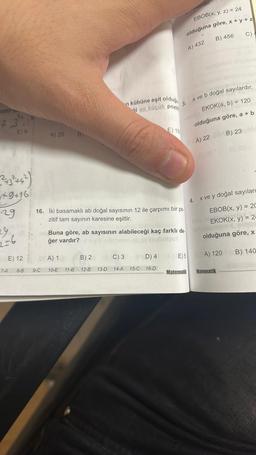 ozitif b.
2,3
+9+16
29
2=6
E) 6
7-A
E) 12
8-B
A) 25
9-C
B)
A) 1
10-E 11-B
'n kübüne eşit olduğu
i en küçük pozit
16. İki basamaklı ab doğal sayısının 12 ile çarpımı bir po.
zitif tam sayının karesine eşittir.
B) 2
12-B 13-D
Buna göre, ab sayısının alabileceği kaç farklı de
ğer vardır?
C) 3
14-A
ayıdır.
EBOB(x, y, z) = 24
olduğuna göre, x + y + z
D) 4
E) 15
15-C 16-D
3.
A) 432
Matematik
4.
B) 456
a ve b doğal sayılardır.
EKOK(a, b) = 120
olduğuna göre, a + b
B) 23 U
A) 22
C)
x ve y doğal sayılard
EBOB(x, y) = 20
EKOK(x, y) = 2-
olduğuna göre, x
E) 5 A) 120 B) 140
Matematik