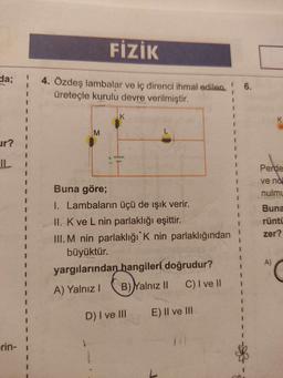 da;
ur?
IL
rin-
I
1
1
I
I
I
I
I
FİZİK
4. Özdeş lambalar ve iç direnci ihmal edilen
üreteçle kurulu devre verilmiştir.
M
K
www
Buna göre;
1. Lambaların üçü de ışık verir.
II. K ve L nin parlaklığı eşittir.
III. M nin parlaklığı K nin parlaklığından
büyüktür.
yargılarından hangileri doğrudur?
A) Yalnız I
B) Yalnız II
C) I ve II
D) I ve III
E) II ve III
I
1
1
1
1
I
I
1
I
1
1
1
1
I
1
6.
Perde
ve no
nulmu
Buna
rüntü
zer?
A)