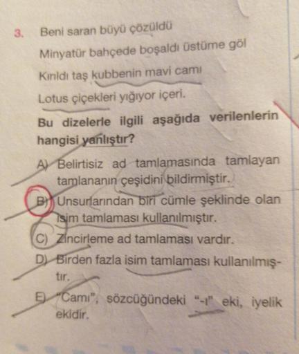 3.
Beni saran büyü çözüldü
Minyatür bahçede boşaldı üstüme göl
Kınldı taş kubbenin mavi cami
Lotus çiçekleri yığıyor içeri.
Bu dizelerle ilgili aşağıda verilenlerin
hangisi yanlıştır?
A Belirtisiz ad tamlamasında tamlayan
tamlananın çeşidini bildirmiştir.