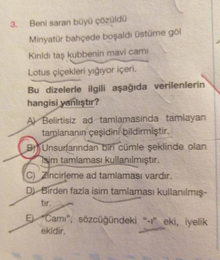 3.
Beni saran büyü çözüldü
Minyatür bahçede boşaldı üstüme göl
Kınldı taş kubbenin mavi cami
Lotus çiçekleri yığıyor içeri.
Bu dizelerle ilgili aşağıda verilenlerin
hangisi yanlıştır?
A Belirtisiz ad tamlamasında tamlayan
tamlananın çeşidini bildirmiştir.
